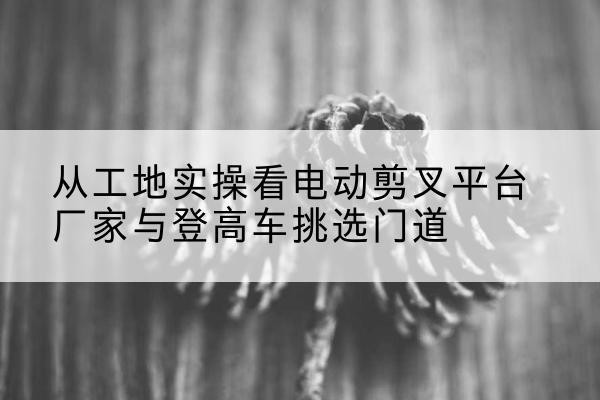 长白电动剪叉升降平台厂家-从工地实操看电动剪叉平台厂家与登高车挑选门道