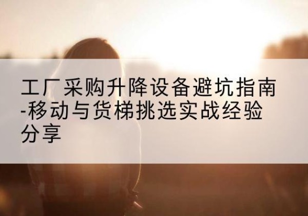 长白移动式升降机怎么选-工厂采购升降设备避坑指南-移动与货梯挑选实战经验分享