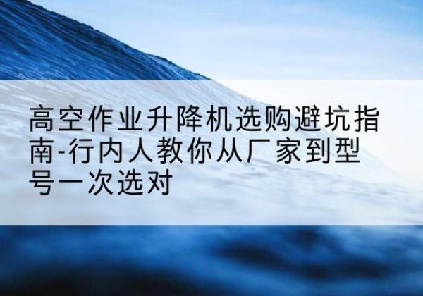 长白升降平台厂家-高空作业升降机选购避坑指南-行内人教你从厂家到型号一次选对