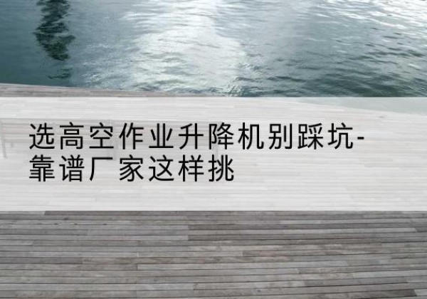 长白剪叉式升降机厂家-选高空作业升降机别踩坑-靠谱厂家这样挑