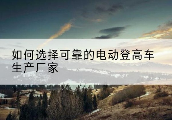 长白电动登高车厂家-如何选择可靠的电动登高车生产厂家