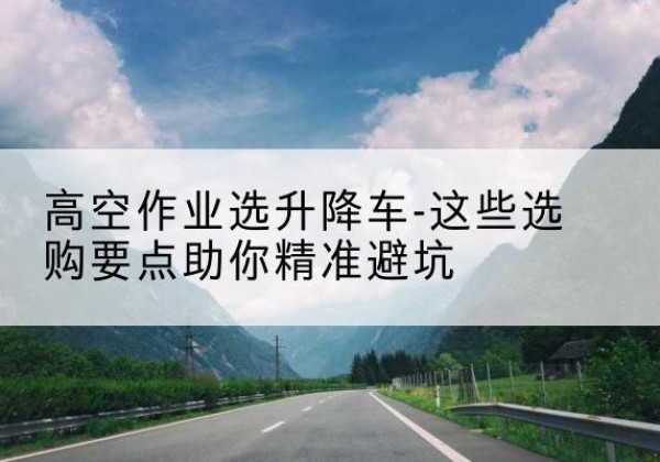 长白升降车厂家-高空作业选升降车-这些选购要点助你*避坑