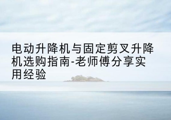长白电动升降机怎么选-电动升降机与固定剪叉升降机选购指南-老师傅分享实用经验