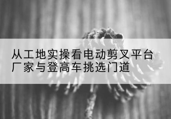长白电动剪叉升降平台厂家-从工地实操看电动剪叉平台厂家与登高车挑选门道